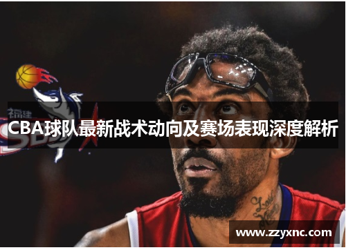 CBA球队最新战术动向及赛场表现深度解析